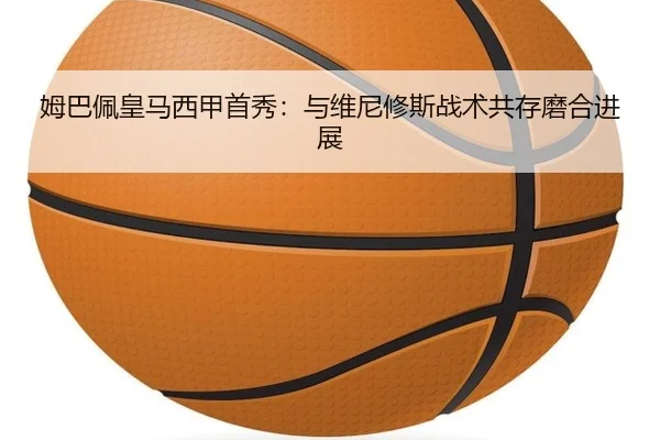 姆巴佩皇马西甲首秀：与维尼修斯战术共存磨合进展