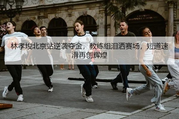 林孝埈北京站逆袭夺金，教练组泪洒赛场，短道速滑再创辉煌