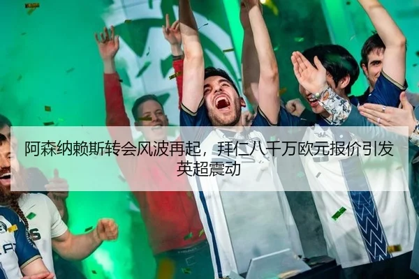 阿森纳赖斯转会风波再起，拜仁八千万欧元报价引发英超震动